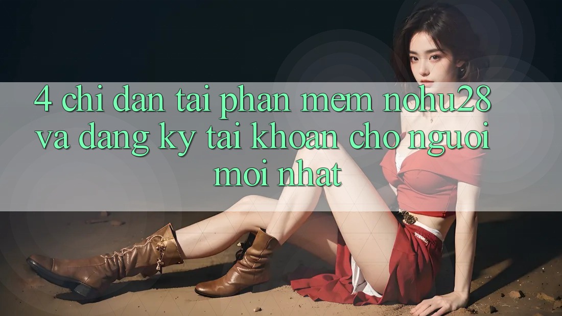 4. Chỉ dẫn Tải Phần mềm Nohu28 Và Đăng Ký Tài Khoản Cho Người Mới nhất