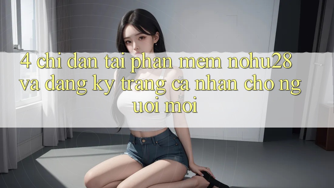 4. Chỉ dẫn Tải Phần mềm Nohu28 Và Đăng Ký Trang cá nhân Cho Người Mới