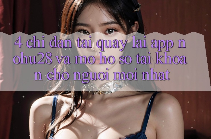 4. Chỉ dẫn Tải quay lại App Nohu28 Và Mở hồ sơ Tài Khoản Cho Người Mới nhất