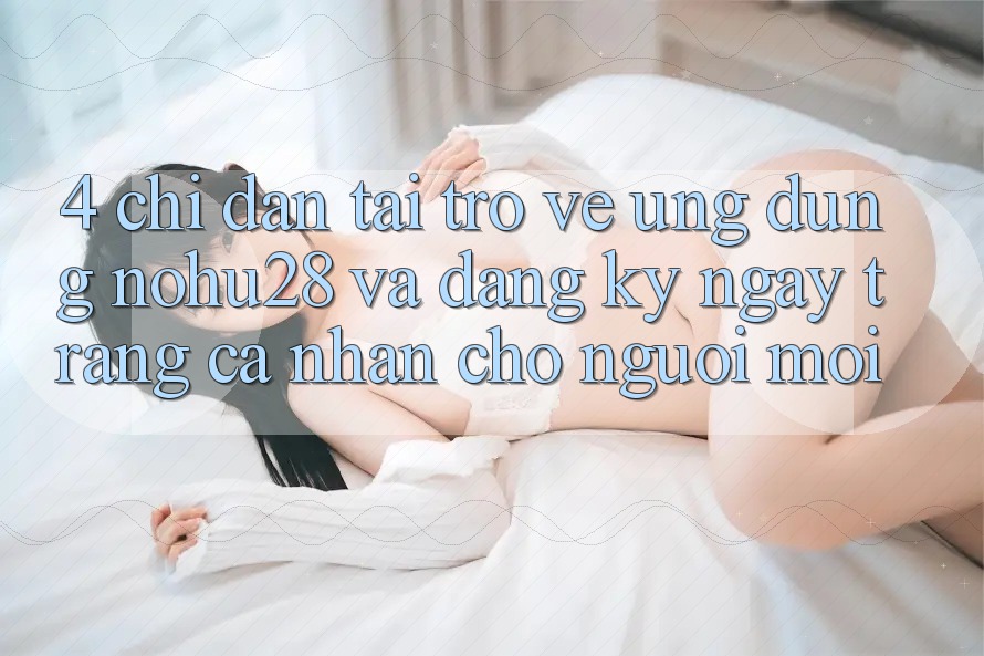 4. Chỉ dẫn Tải trở về Ứng dụng Nohu28 Và Đăng ký ngay Trang cá nhân Cho Người Mới