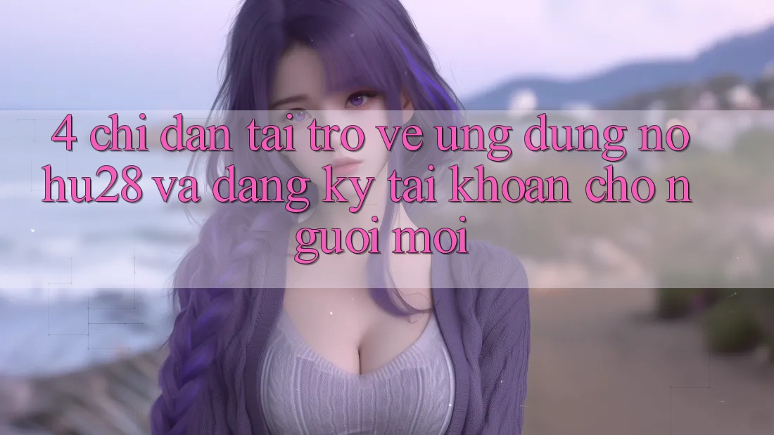 4. Chỉ dẫn Tải trở về Ứng dụng Nohu28 Và Đăng Ký Tài Khoản Cho Người Mới 4. Chỉ dẫn Tải trở về Ứng dụng Nohu28 Và Đăng Ký Tài Khoản Cho Người Mới