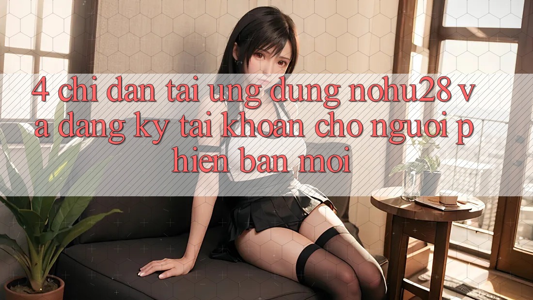 4. Chỉ dẫn Tải Ứng dụng Nohu28 Và Đăng Ký Tài Khoản Cho Người Phiên bản mới