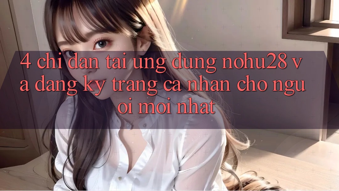 4. Chỉ dẫn Tải Ứng dụng Nohu28 Và Đăng Ký Trang cá nhân Cho Người Mới nhất