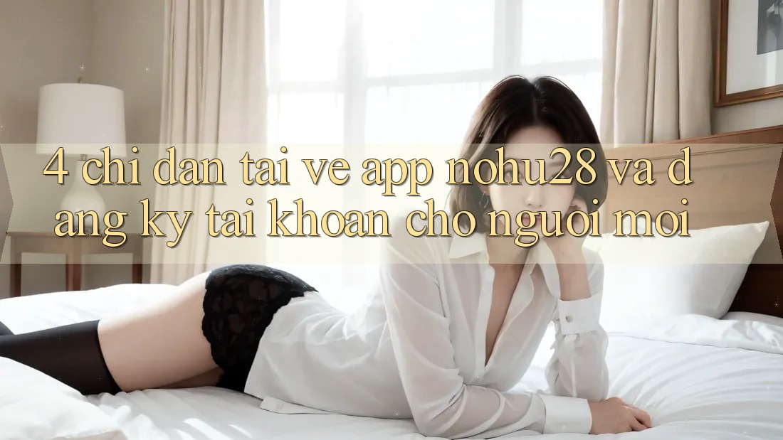 4. Chỉ dẫn Tải về App Nohu28 Và Đăng Ký Tài Khoản Cho Người Mới 4. Chỉ dẫn Tải về App Nohu28 Và Đăng Ký Tài Khoản Cho Người Mới