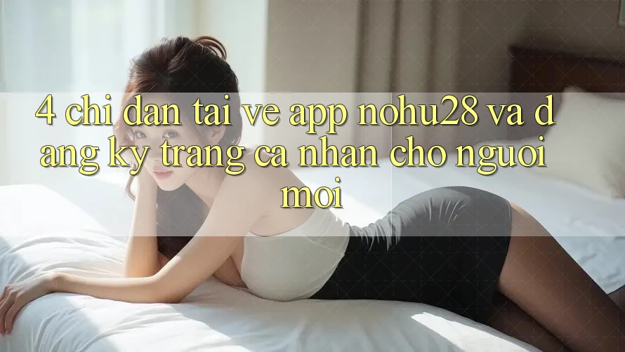 4. Chỉ dẫn Tải về App Nohu28 Và Đăng ký Trang cá nhân Cho Người Mới