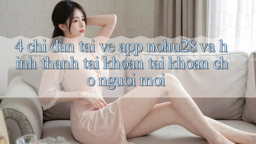 4. Chỉ dẫn Tải về App Nohu28 Và Hình thành tài khoản Tài Khoản Cho Người Mới