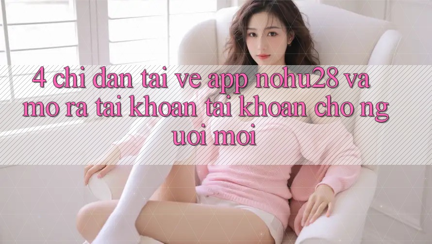 4. Chỉ dẫn Tải về App Nohu28 Và Mở ra tài khoản Tài Khoản Cho Người Mới