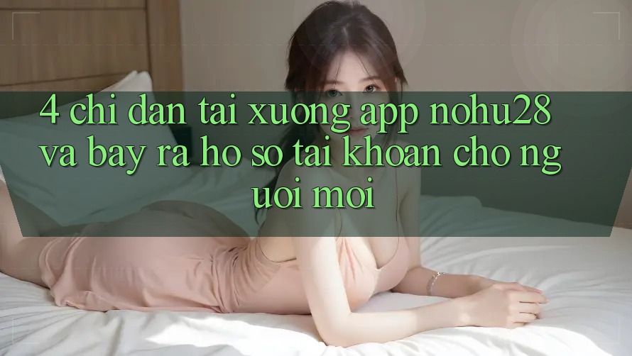 4. Chỉ dẫn Tải xuống App Nohu28 Và Bày ra hồ sơ Tài Khoản Cho Người Mới