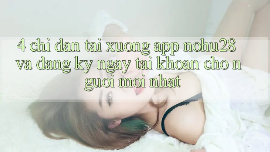 4. Chỉ dẫn Tải xuống App Nohu28 Và Đăng ký ngay Tài Khoản Cho Người Mới nhất 4. Chỉ dẫn Tải xuống App Nohu28 Và Đăng ký ngay Tài Khoản Cho Người Mới nhất