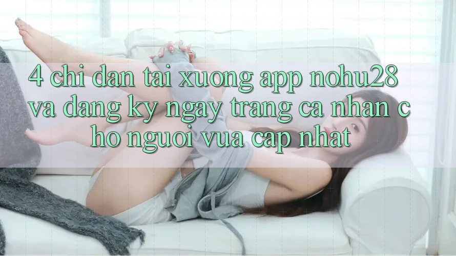 4. Chỉ dẫn Tải xuống App Nohu28 Và Đăng ký ngay Trang cá nhân Cho Người Vừa cập nhật 4. Chỉ dẫn Tải xuống App Nohu28 Và Đăng ký ngay Trang cá nhân Cho Người Vừa cập nhật