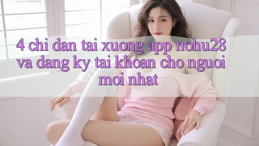 4. Chỉ dẫn Tải xuống App Nohu28 Và Đăng Ký Tài Khoản Cho Người Mới nhất 4. Chỉ dẫn Tải xuống App Nohu28 Và Đăng Ký Tài Khoản Cho Người Mới nhất