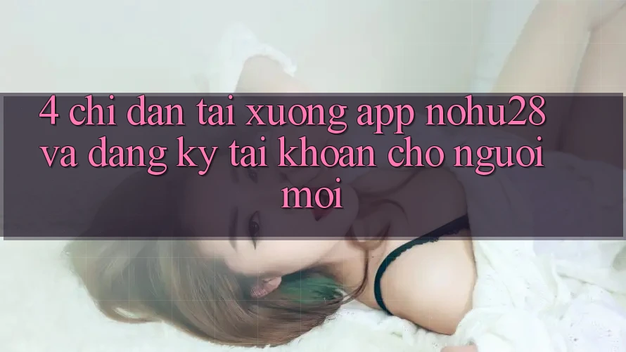 4. Chỉ dẫn Tải xuống App Nohu28 Và Đăng Ký Tài Khoản Cho Người Mới 4. Chỉ dẫn Tải xuống App Nohu28 Và Đăng Ký Tài Khoản Cho Người Mới