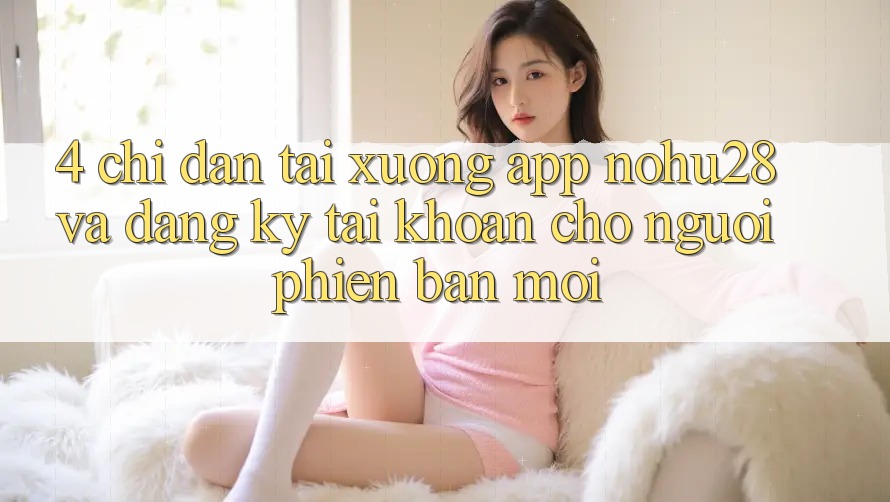 4. Chỉ dẫn Tải xuống App Nohu28 Và Đăng Ký Tài Khoản Cho Người Phiên bản mới