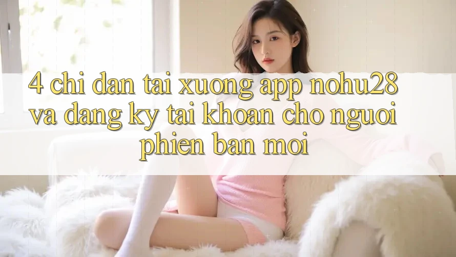 4. Chỉ dẫn Tải xuống App Nohu28 Và Đăng Ký Tài Khoản Cho Người Phiên bản mới 4. Chỉ dẫn Tải xuống App Nohu28 Và Đăng Ký Tài Khoản Cho Người Phiên bản mới