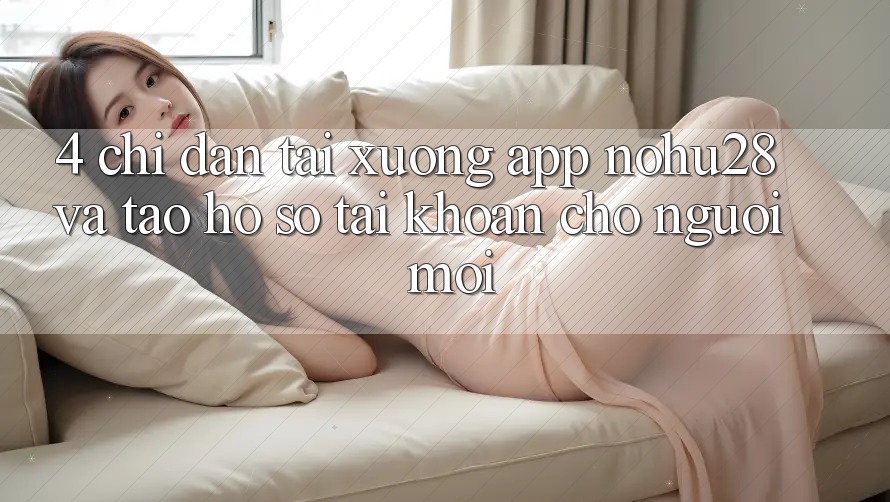 4. Chỉ dẫn Tải xuống App Nohu28 Và Tạo hồ sơ Tài Khoản Cho Người Mới 4. Chỉ dẫn Tải xuống App Nohu28 Và Tạo hồ sơ Tài Khoản Cho Người Mới
