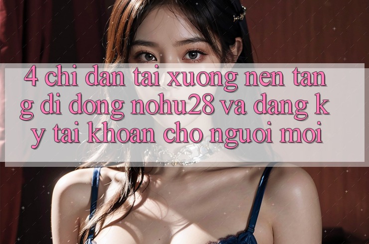 4. Chỉ dẫn Tải xuống Nền tảng di động Nohu28 Và Đăng Ký Tài Khoản Cho Người Mới