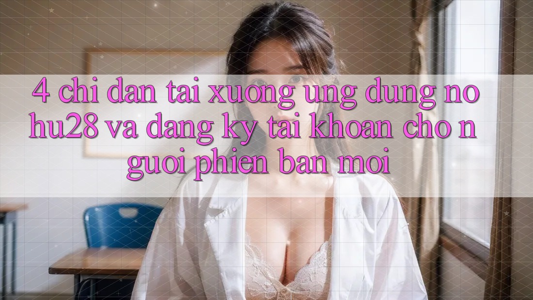 4. Chỉ dẫn Tải xuống Ứng dụng Nohu28 Và Đăng Ký Tài Khoản Cho Người Phiên bản mới 4. Chỉ dẫn Tải xuống Ứng dụng Nohu28 Và Đăng Ký Tài Khoản Cho Người Phiên bản mới