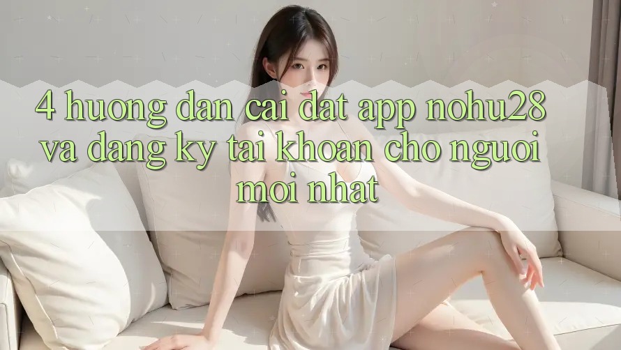 4. Hướng Dẫn Cài đặt App Nohu28 Và Đăng Ký Tài Khoản Cho Người Mới nhất