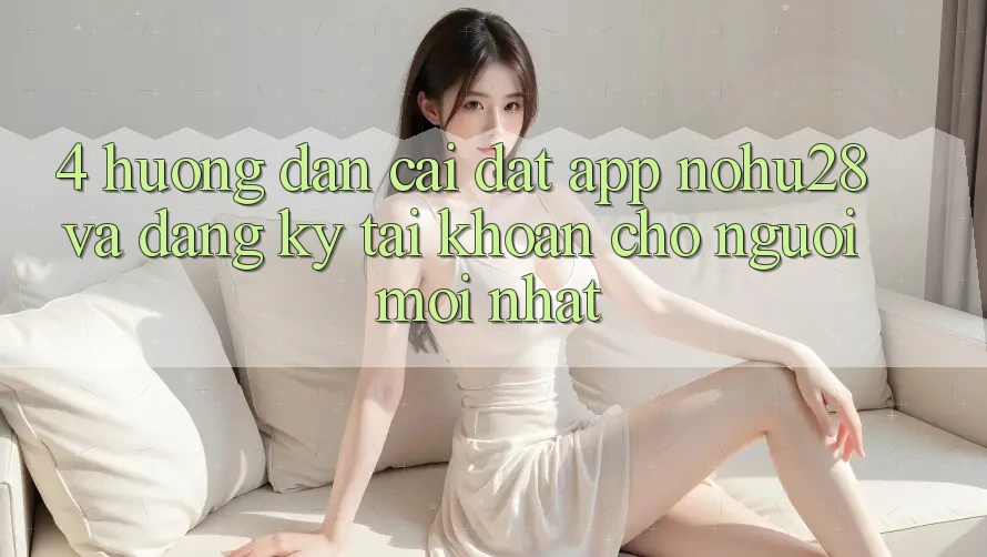 4. Hướng Dẫn Cài đặt App Nohu28 Và Đăng Ký Tài khoản Cho Người Mới nhất