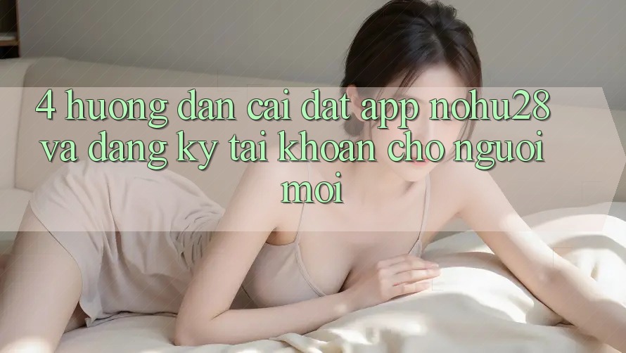 4. Hướng Dẫn Cài đặt App Nohu28 Và Đăng ký Tài Khoản Cho Người Mới 4. Hướng Dẫn Cài đặt App Nohu28 Và Đăng ký Tài Khoản Cho Người Mới