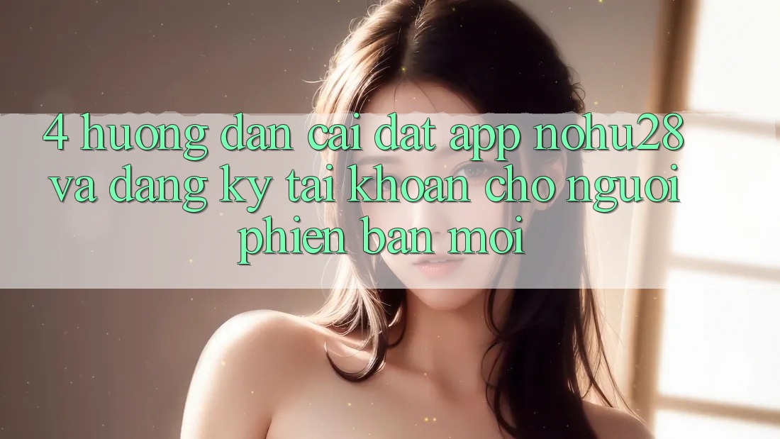4. Hướng Dẫn Cài đặt App Nohu28 Và Đăng Ký Tài Khoản Cho Người Phiên bản mới 4. Hướng Dẫn Cài đặt App Nohu28 Và Đăng Ký Tài Khoản Cho Người Phiên bản mới