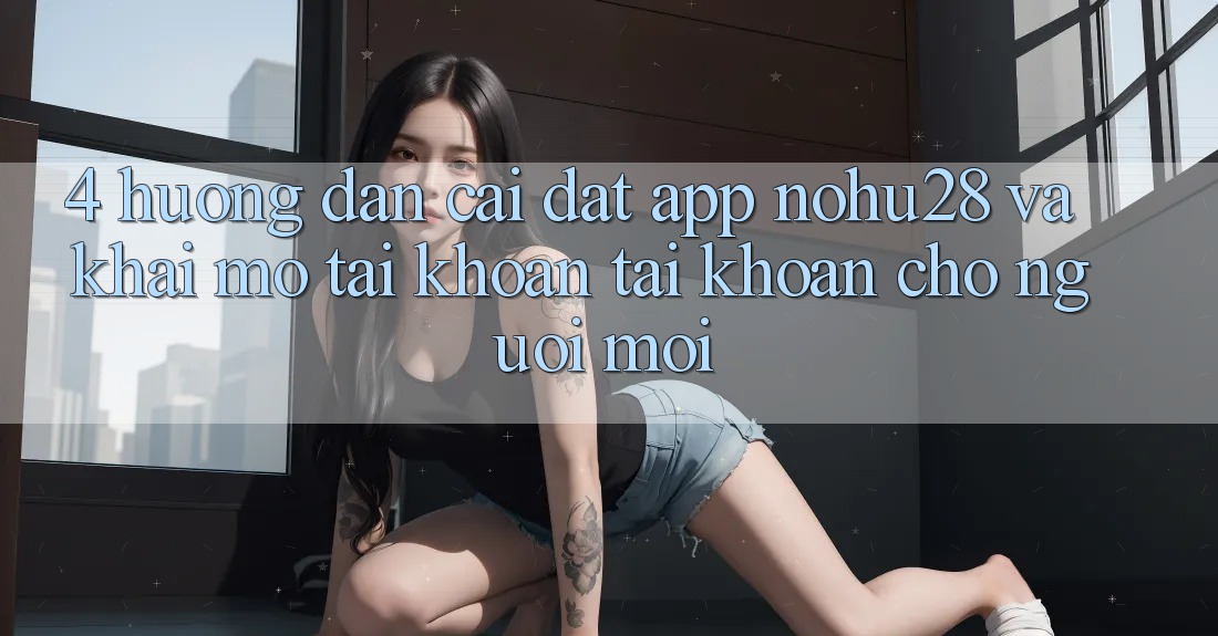 4. Hướng Dẫn Cài đặt App Nohu28 Và Khai mở tài khoản Tài Khoản Cho Người Mới 4. Hướng Dẫn Cài đặt App Nohu28 Và Khai mở tài khoản Tài Khoản Cho Người Mới