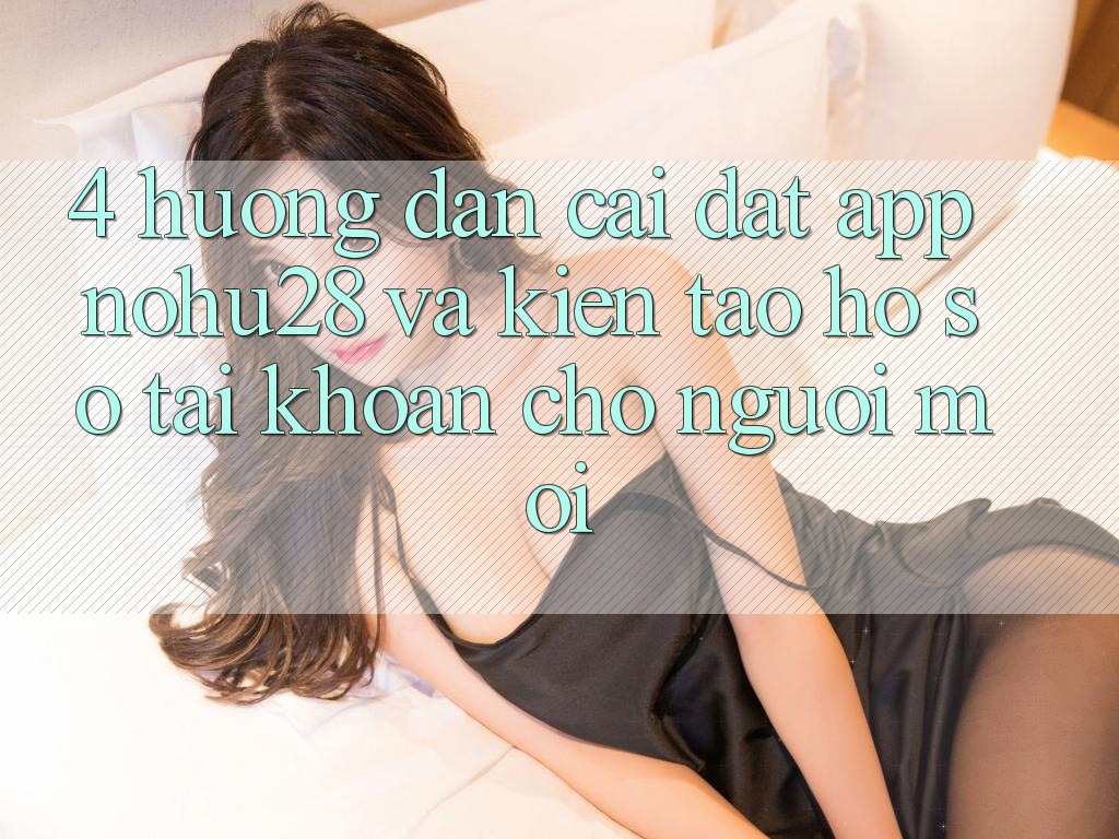 4. Hướng Dẫn Cài đặt App Nohu28 Và Kiến tạo hồ sơ Tài Khoản Cho Người Mới