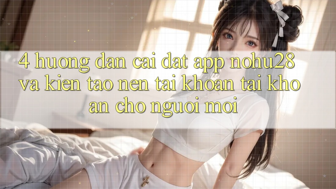 4. Hướng Dẫn Cài đặt App Nohu28 Và Kiến tạo nên tài khoản Tài Khoản Cho Người Mới