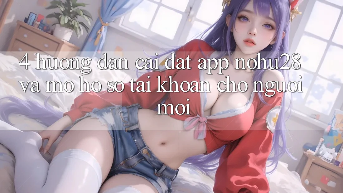 4. Hướng Dẫn Cài đặt App Nohu28 Và Mở hồ sơ Tài Khoản Cho Người Mới 4. Hướng Dẫn Cài đặt App Nohu28 Và Mở hồ sơ Tài Khoản Cho Người Mới