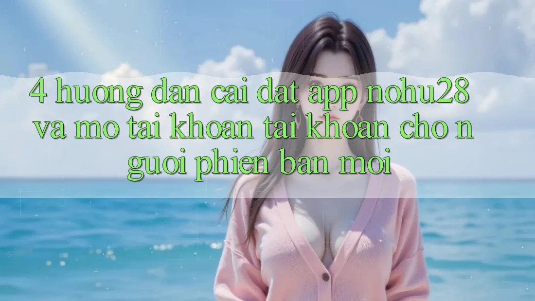 4. Hướng Dẫn Cài đặt App Nohu28 Và Mở tài khoản Tài Khoản Cho Người Phiên bản mới 4. Hướng Dẫn Cài đặt App Nohu28 Và Mở tài khoản Tài Khoản Cho Người Phiên bản mới