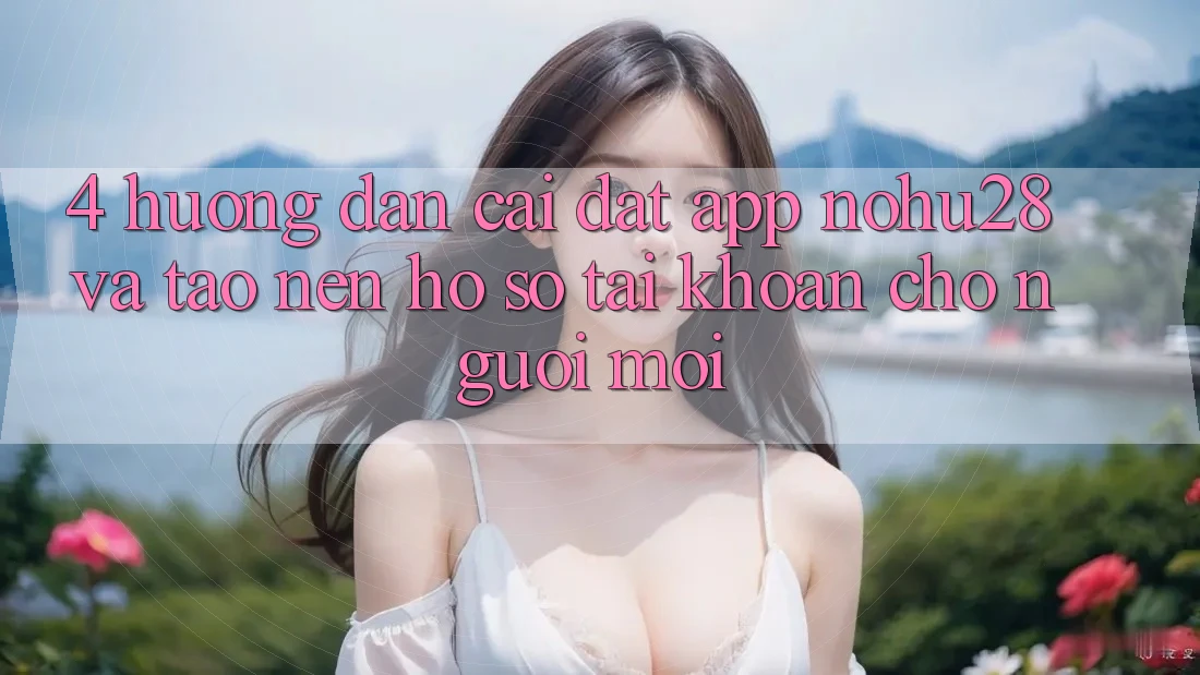 4. Hướng Dẫn Cài đặt App Nohu28 Và Tạo nên hồ sơ Tài Khoản Cho Người Mới 4. Hướng Dẫn Cài đặt App Nohu28 Và Tạo nên hồ sơ Tài Khoản Cho Người Mới