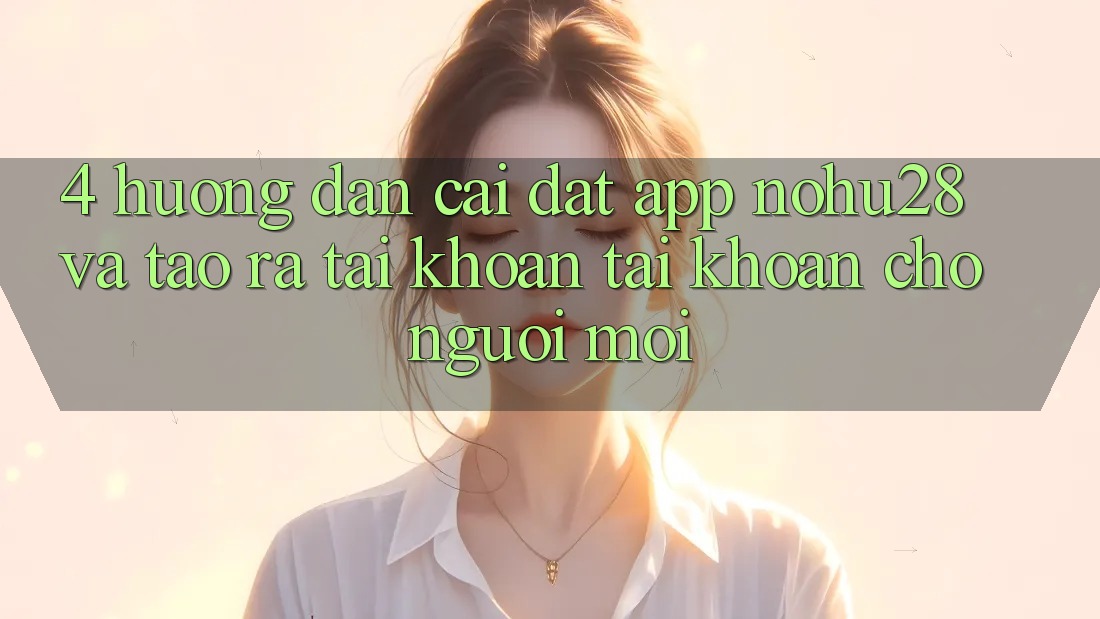 4. Hướng Dẫn Cài đặt App Nohu28 Và Tạo ra tài khoản Tài Khoản Cho Người Mới 4. Hướng Dẫn Cài đặt App Nohu28 Và Tạo ra tài khoản Tài Khoản Cho Người Mới