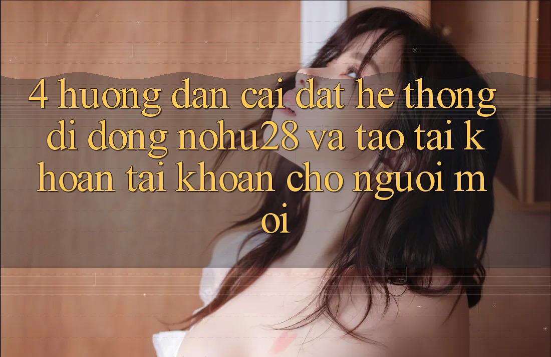 4. Hướng Dẫn Cài đặt Hệ thống di động Nohu28 Và Tạo tài khoản Tài Khoản Cho Người Mới 4. Hướng Dẫn Cài đặt Hệ thống di động Nohu28 Và Tạo tài khoản Tài Khoản Cho Người Mới