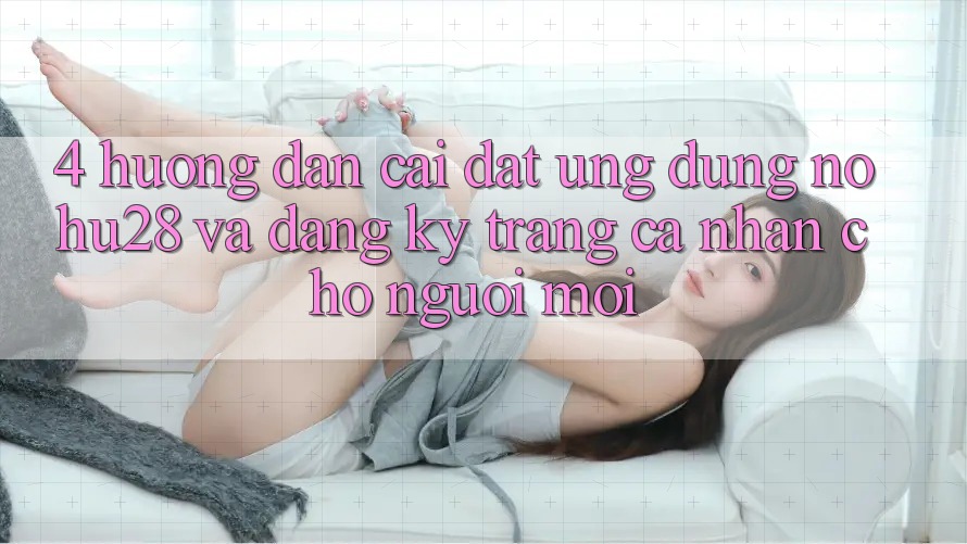 4. Hướng Dẫn Cài đặt Ứng dụng Nohu28 Và Đăng Ký Trang cá nhân Cho Người Mới