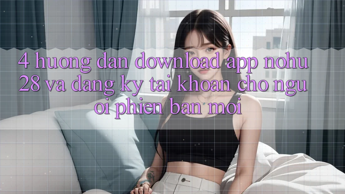 4. Hướng Dẫn Download App Nohu28 Và Đăng Ký Tài Khoản Cho Người Phiên bản mới