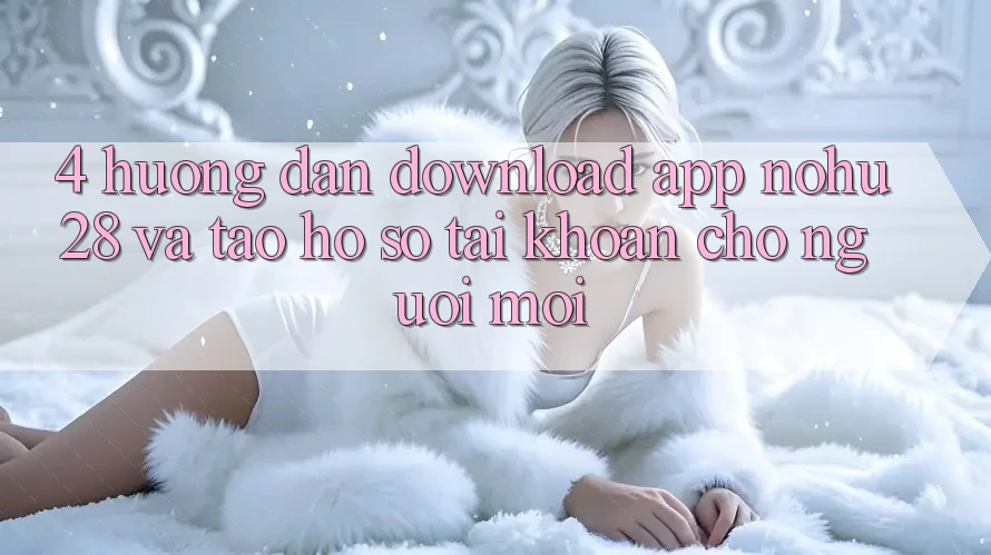 4. Hướng Dẫn Download App Nohu28 Và Tạo hồ sơ Tài Khoản Cho Người Mới