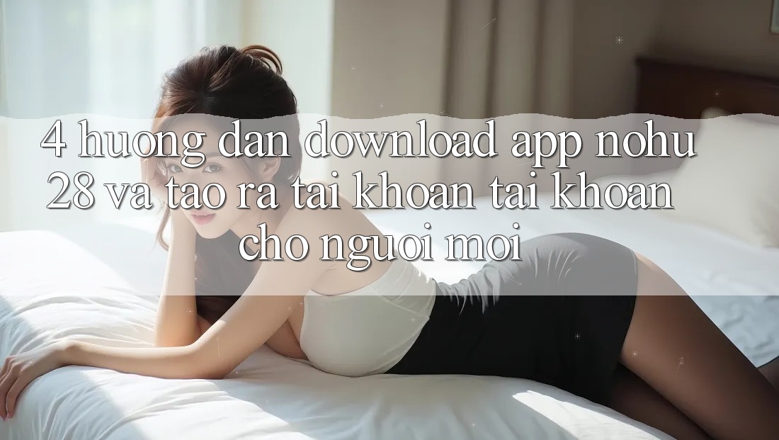 4. Hướng Dẫn Download App Nohu28 Và Tạo ra tài khoản Tài Khoản Cho Người Mới 4. Hướng Dẫn Download App Nohu28 Và Tạo ra tài khoản Tài Khoản Cho Người Mới