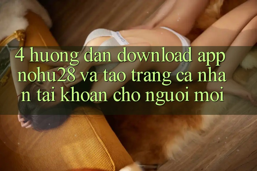 4. Hướng Dẫn Download App Nohu28 Và Tạo trang cá nhân Tài Khoản Cho Người Mới 4. Hướng Dẫn Download App Nohu28 Và Tạo trang cá nhân Tài Khoản Cho Người Mới