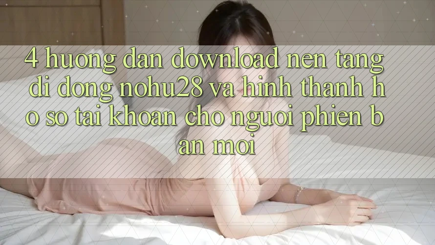 4. Hướng Dẫn Download Nền tảng di động Nohu28 Và Hình thành hồ sơ Tài Khoản Cho Người Phiên bản mới