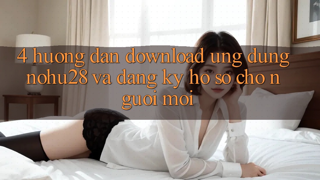 4. Hướng Dẫn Download Ứng dụng Nohu28 Và Đăng Ký Hồ sơ Cho Người Mới