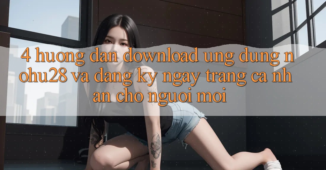 4. Hướng Dẫn Download Ứng dụng Nohu28 Và Đăng ký ngay Trang cá nhân Cho Người Mới