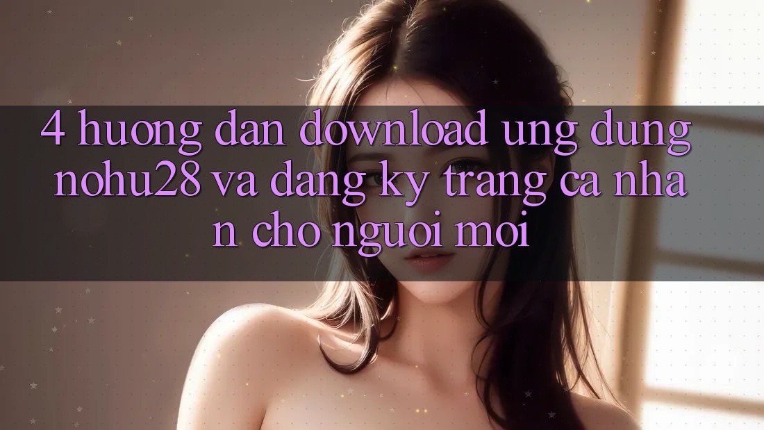 4. Hướng Dẫn Download Ứng dụng Nohu28 Và Đăng Ký Trang cá nhân Cho Người Mới 4. Hướng Dẫn Download Ứng dụng Nohu28 Và Đăng Ký Trang cá nhân Cho Người Mới
