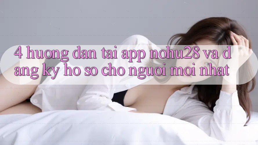 4. Hướng Dẫn Tải App Nohu28 Và Đăng Ký Hồ sơ Cho Người Mới nhất