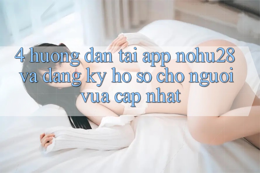 4. Hướng Dẫn Tải App Nohu28 Và Đăng Ký Hồ sơ Cho Người Vừa cập nhật