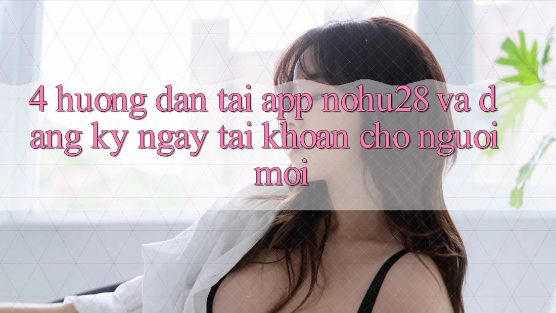 4. Hướng Dẫn Tải App Nohu28 Và Đăng ký ngay Tài Khoản Cho Người Mới 4. Hướng Dẫn Tải App Nohu28 Và Đăng ký ngay Tài Khoản Cho Người Mới