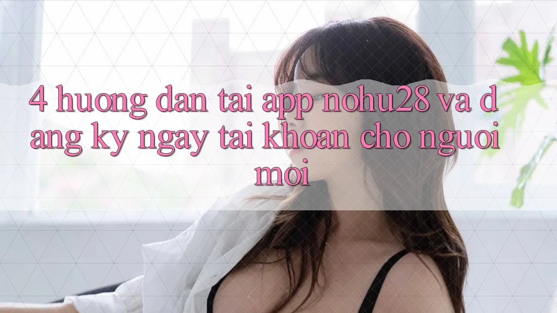 4. Hướng Dẫn Tải App Nohu28 Và Đăng ký ngay Tài Khoản Cho Người Mới 4. Hướng Dẫn Tải App Nohu28 Và Đăng ký ngay Tài Khoản Cho Người Mới