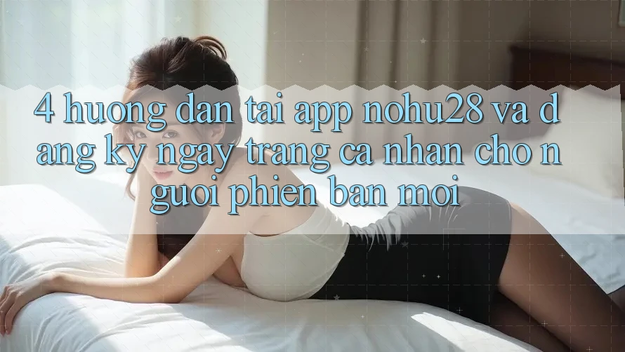 4. Hướng Dẫn Tải App Nohu28 Và Đăng ký ngay Trang cá nhân Cho Người Phiên bản mới 4. Hướng Dẫn Tải App Nohu28 Và Đăng ký ngay Trang cá nhân Cho Người Phiên bản mới
