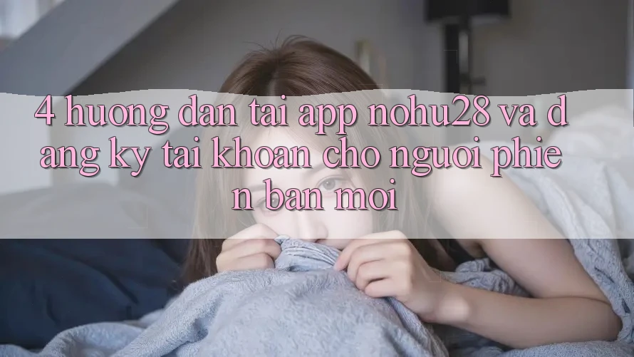 4. Hướng Dẫn Tải App Nohu28 Và Đăng Ký Tài Khoản Cho Người Phiên bản mới 4. Hướng Dẫn Tải App Nohu28 Và Đăng Ký Tài Khoản Cho Người Phiên bản mới