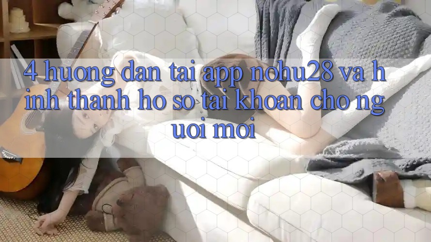 4. Hướng Dẫn Tải App Nohu28 Và Hình thành hồ sơ Tài Khoản Cho Người Mới 4. Hướng Dẫn Tải App Nohu28 Và Hình thành hồ sơ Tài Khoản Cho Người Mới