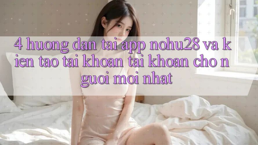4. Hướng Dẫn Tải App Nohu28 Và Kiến tạo tài khoản Tài Khoản Cho Người Mới nhất